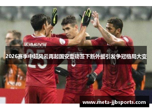 2026赛季中超风云再起国安重磅签下新外援引发争冠格局大变