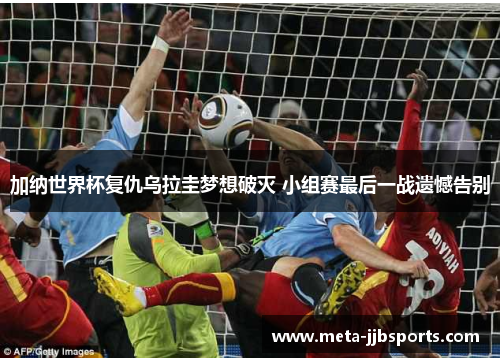 加纳世界杯复仇乌拉圭梦想破灭 小组赛最后一战遗憾告别 加纳世界杯复仇乌拉圭梦想破灭 小组赛最后一战遗憾告别