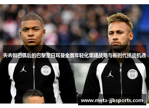 失去姆巴佩后的巴黎圣日耳曼全面年轻化重建战略与新时代挑战机遇 失去姆巴佩后的巴黎圣日耳曼全面年轻化重建战略与新时代挑战机遇